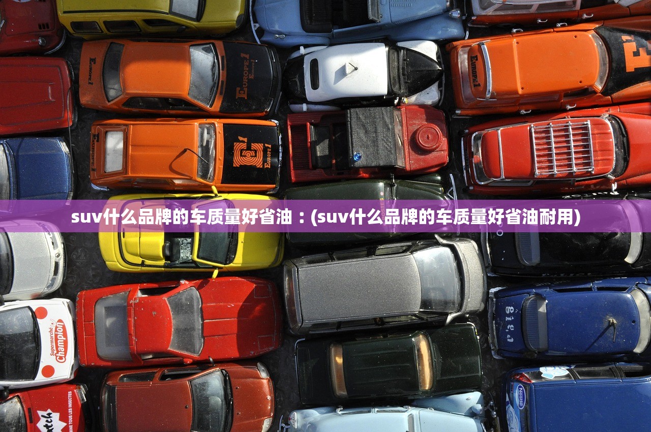 suv什么品牌的车质量好省油︰(suv什么品牌的车质量好省油耐用)