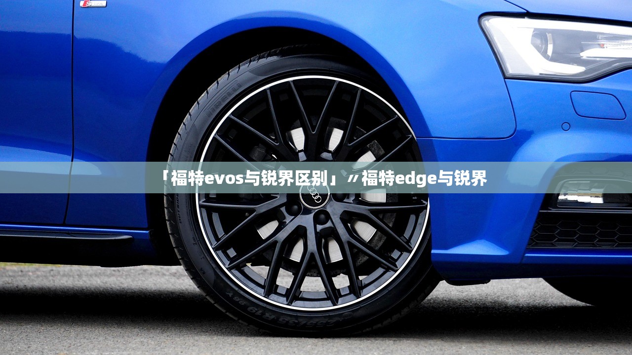 「福特evos与锐界区别」〃福特edge与锐界