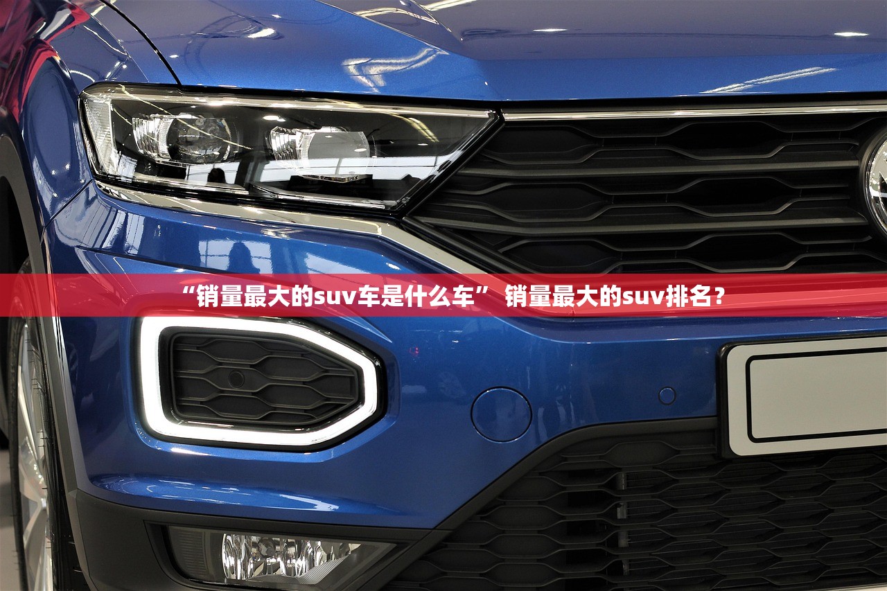“销量最大的suv车是什么车” 销量最大的suv排名？