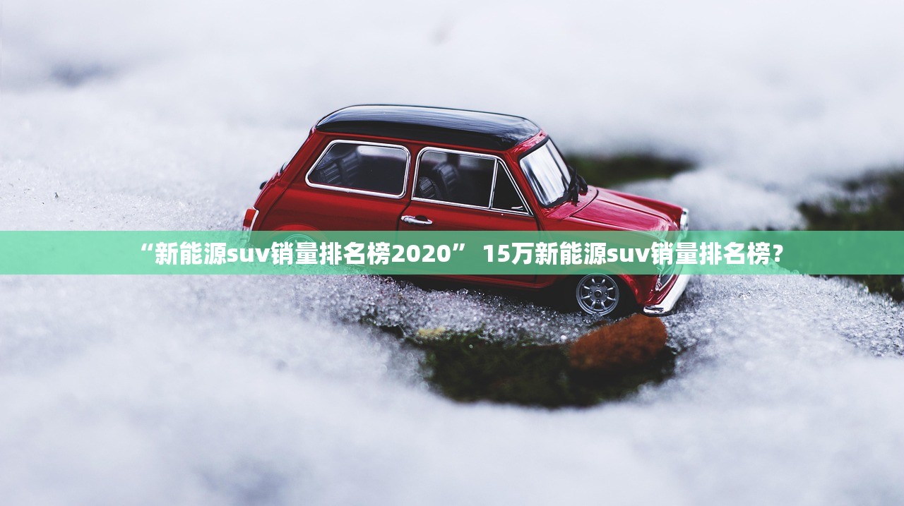 “新能源suv销量排名榜2020	” 15万新能源suv销量排名榜？