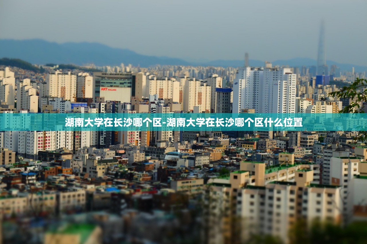 湖南大学在长沙哪个区-湖南大学在长沙哪个区什么位置