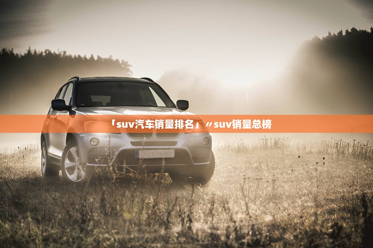 「suv汽车销量排名」〃suv销量总榜 「suv汽车销量排名」〃suv销量总榜