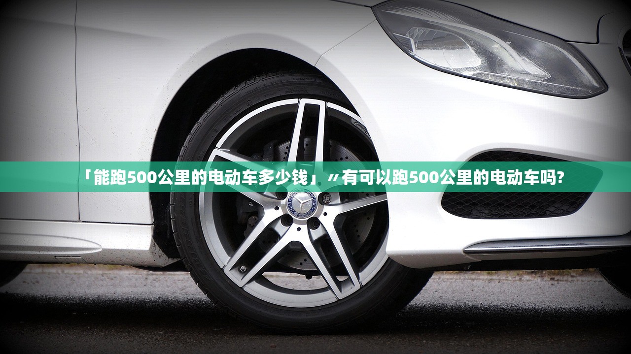 「能跑500公里的电动车多少钱」〃有可以跑500公里的电动车吗? 「能跑500公里的电动车多少钱」〃有可以跑500公里的电动车吗?