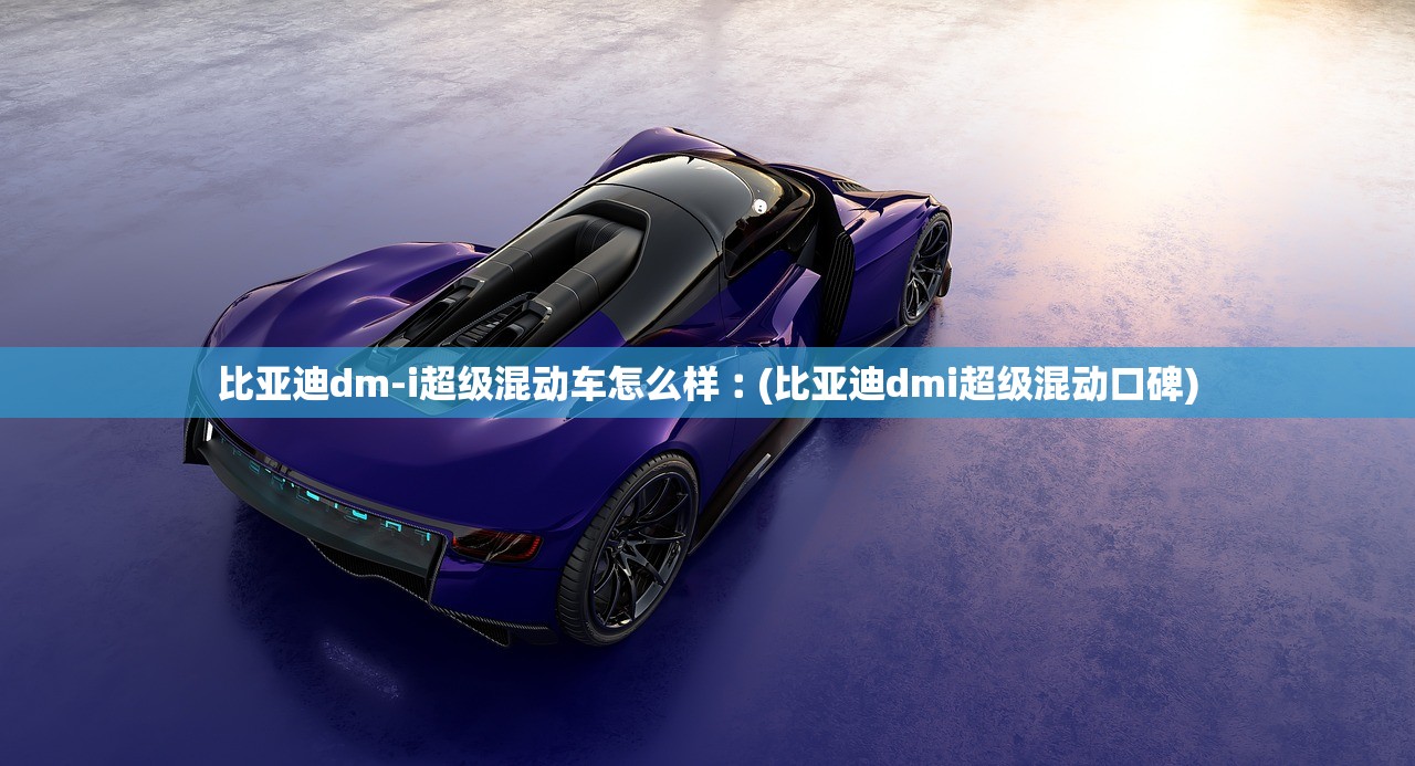比亚迪dm-i超级混动车怎么样︰(比亚迪dmi超级混动口碑)