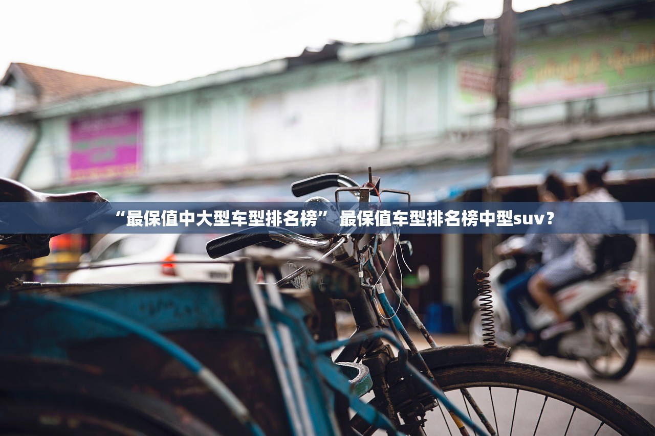 “最保值中大型车型排名榜	” 最保值车型排名榜中型suv？