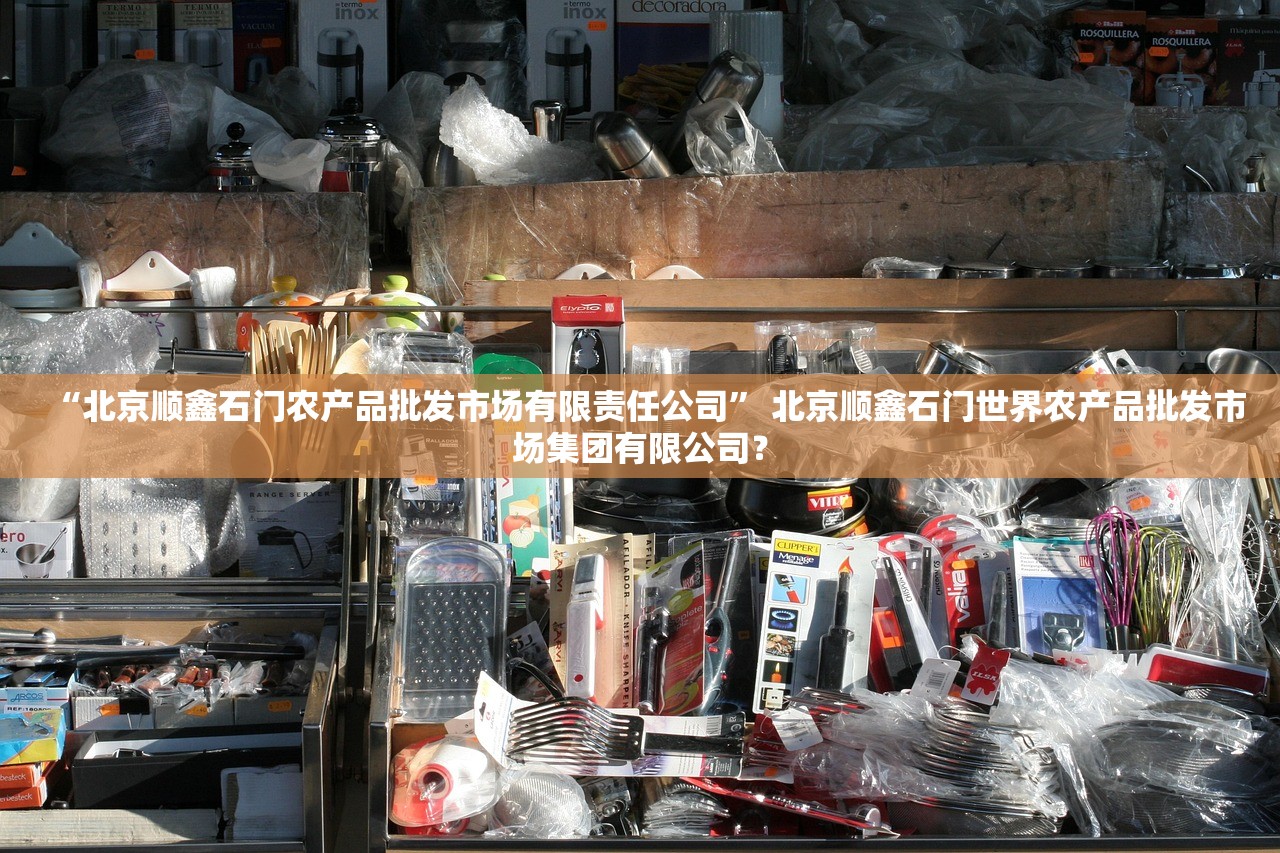 “北京顺鑫石门农产品批发市场有限责任公司	” 北京顺鑫石门世界农产品批发市场集团有限公司？