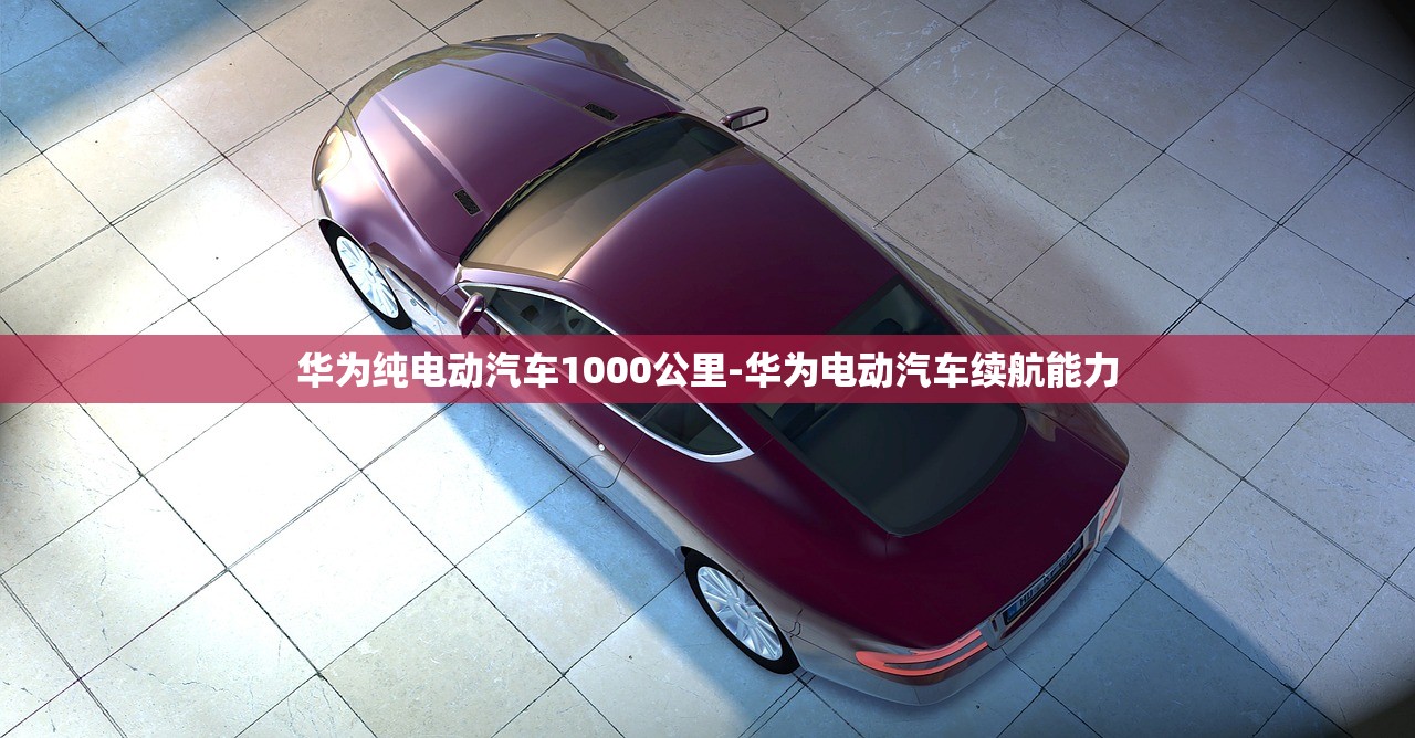华为纯电动汽车1000公里-华为电动汽车续航能力