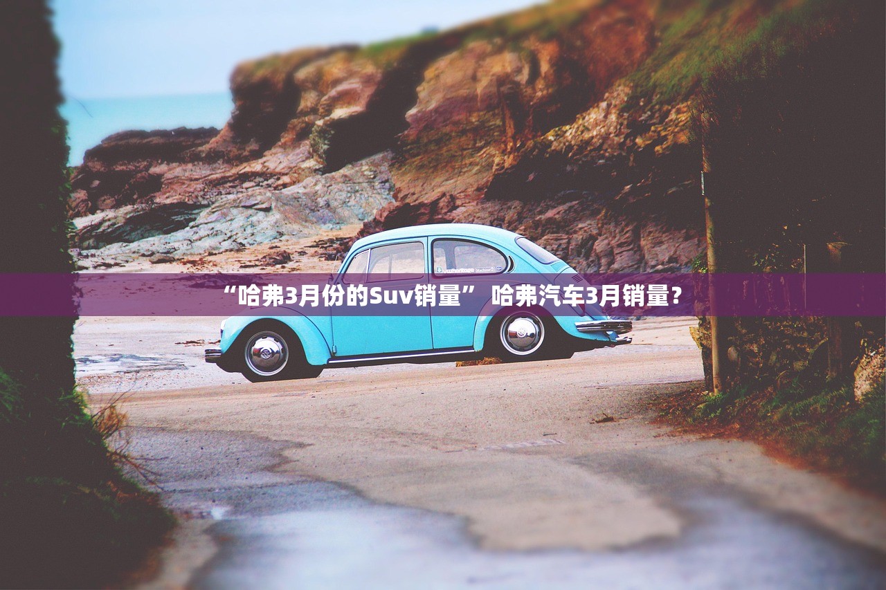 “哈弗3月份的Suv销量	” 哈弗汽车3月销量？