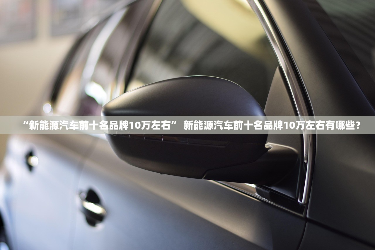 “新能源汽车前十名品牌10万左右	” 新能源汽车前十名品牌10万左右有哪些？