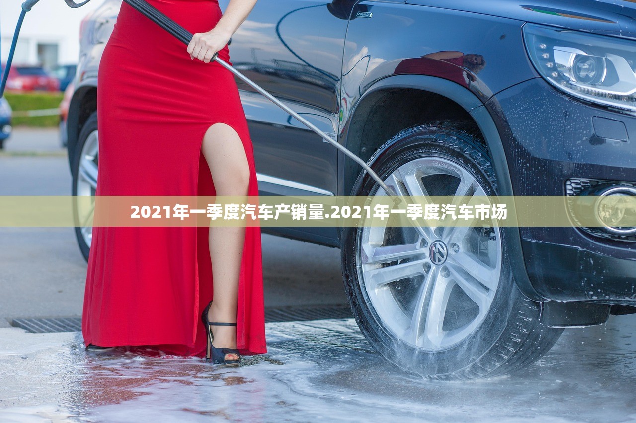2021年一季度汽车产销量.2021年一季度汽车市场 2021年一季度汽车产销量.2021年一季度汽车市场