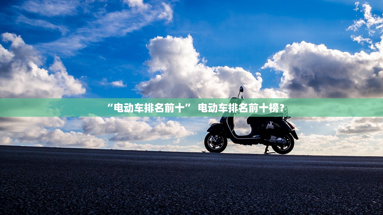 “电动车排名前十” 电动车排名前十榜？
