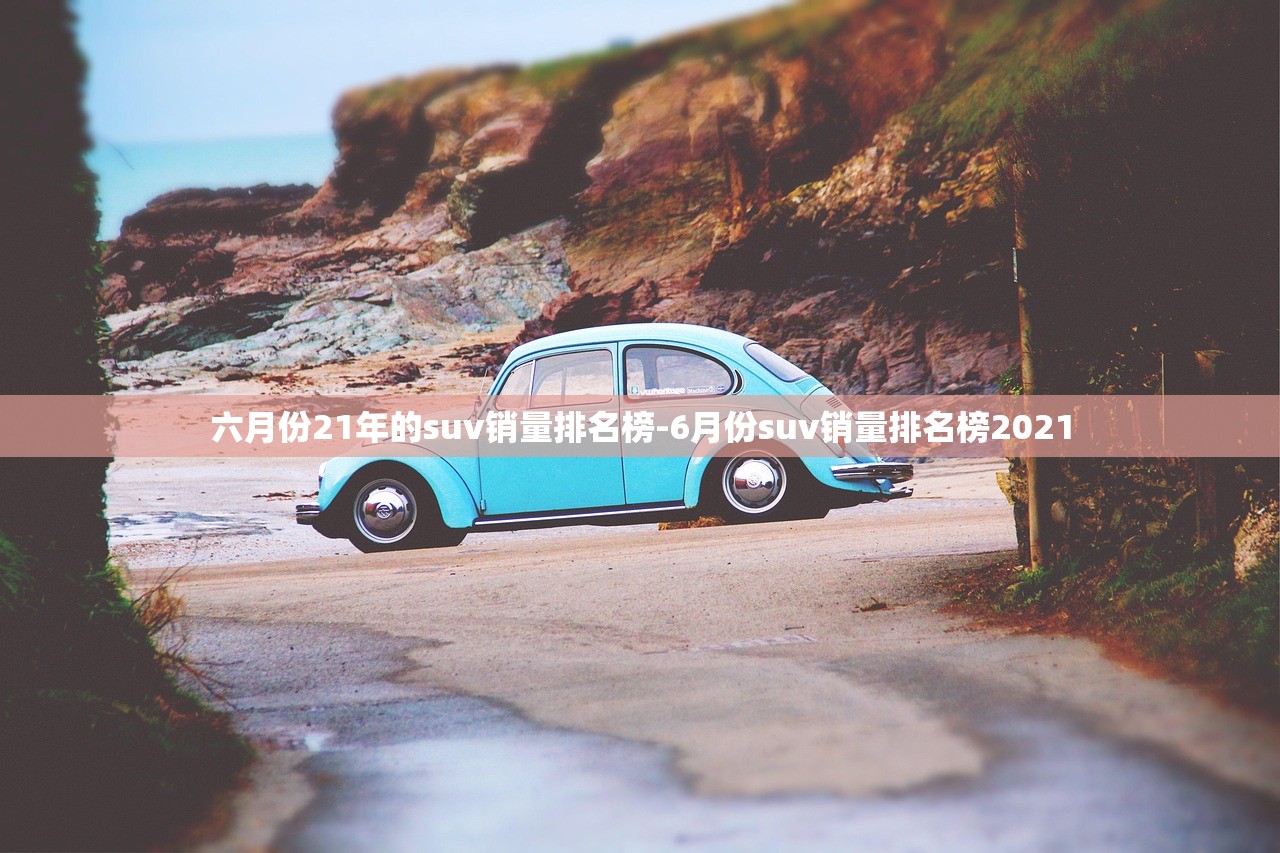 六月份21年的suv销量排名榜-6月份suv销量排名榜2021