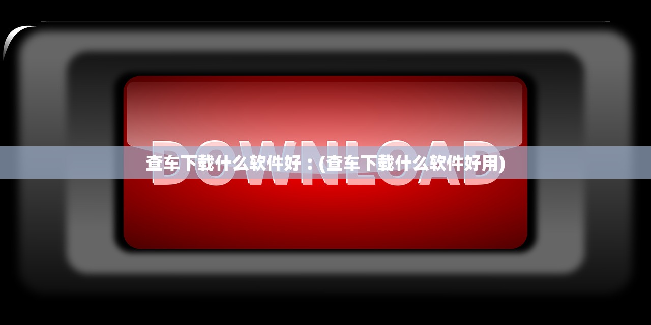 查车下载什么软件好︰(查车下载什么软件好用)