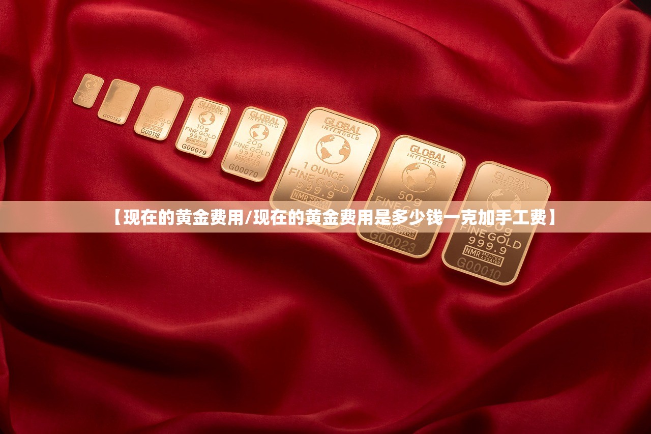 【现在的黄金费用/现在的黄金费用是多少钱一克加手工费】 【现在的黄金费用/现在的黄金费用是多少钱一克加手工费】
