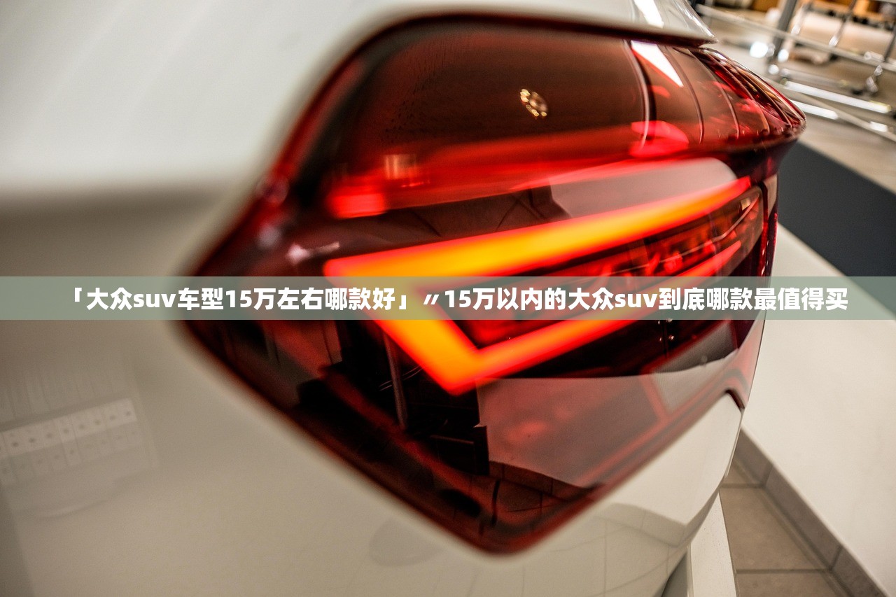 「大众suv车型15万左右哪款好」〃15万以内的大众suv到底哪款最值得买
