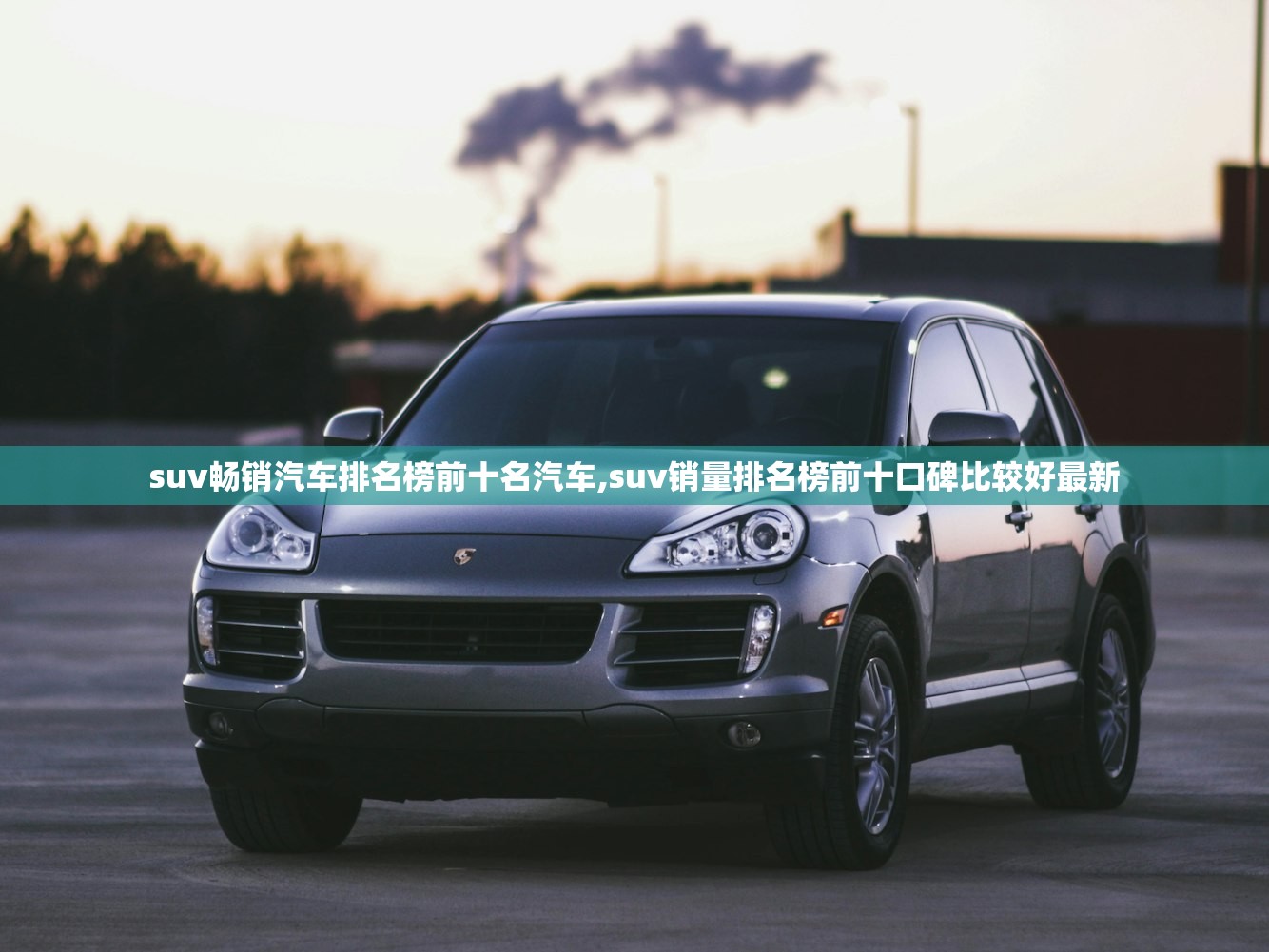 suv畅销汽车排名榜前十名汽车,suv销量排名榜前十口碑比较好最新 suv畅销汽车排名榜前十名汽车,suv销量排名榜前十口碑比较好最新