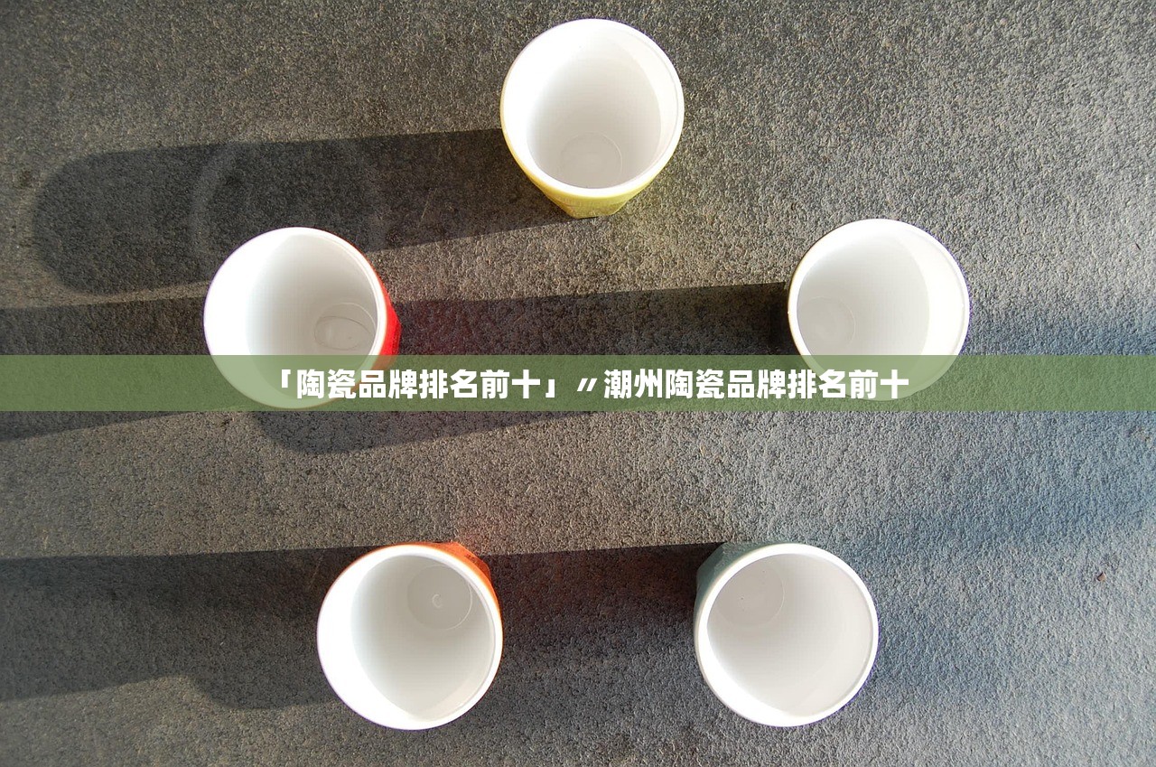 「陶瓷品牌排名前十」〃潮州陶瓷品牌排名前十