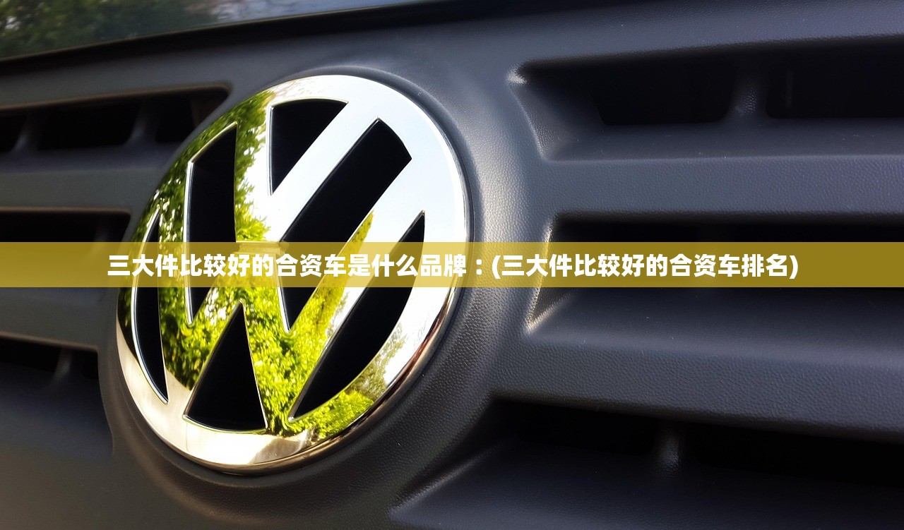 三大件比较好的合资车是什么品牌︰(三大件比较好的合资车排名)