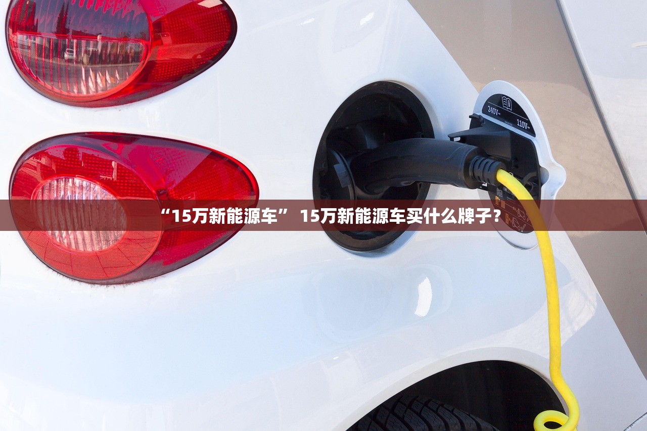 “15万新能源车” 15万新能源车买什么牌子？