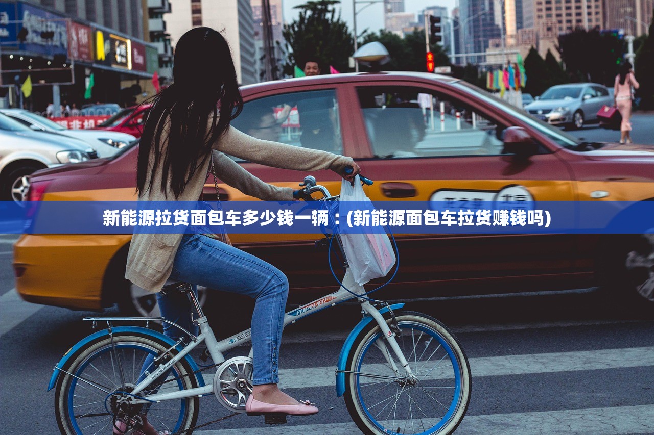 新能源拉货面包车多少钱一辆︰(新能源面包车拉货赚钱吗) 新能源拉货面包车多少钱一辆︰(新能源面包车拉货赚钱吗)