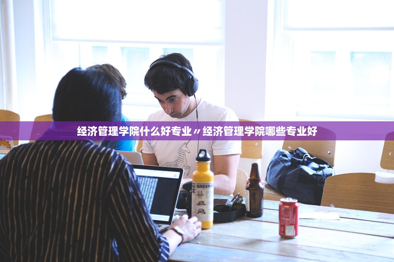 经济管理学院什么好专业〃经济管理学院哪些专业好