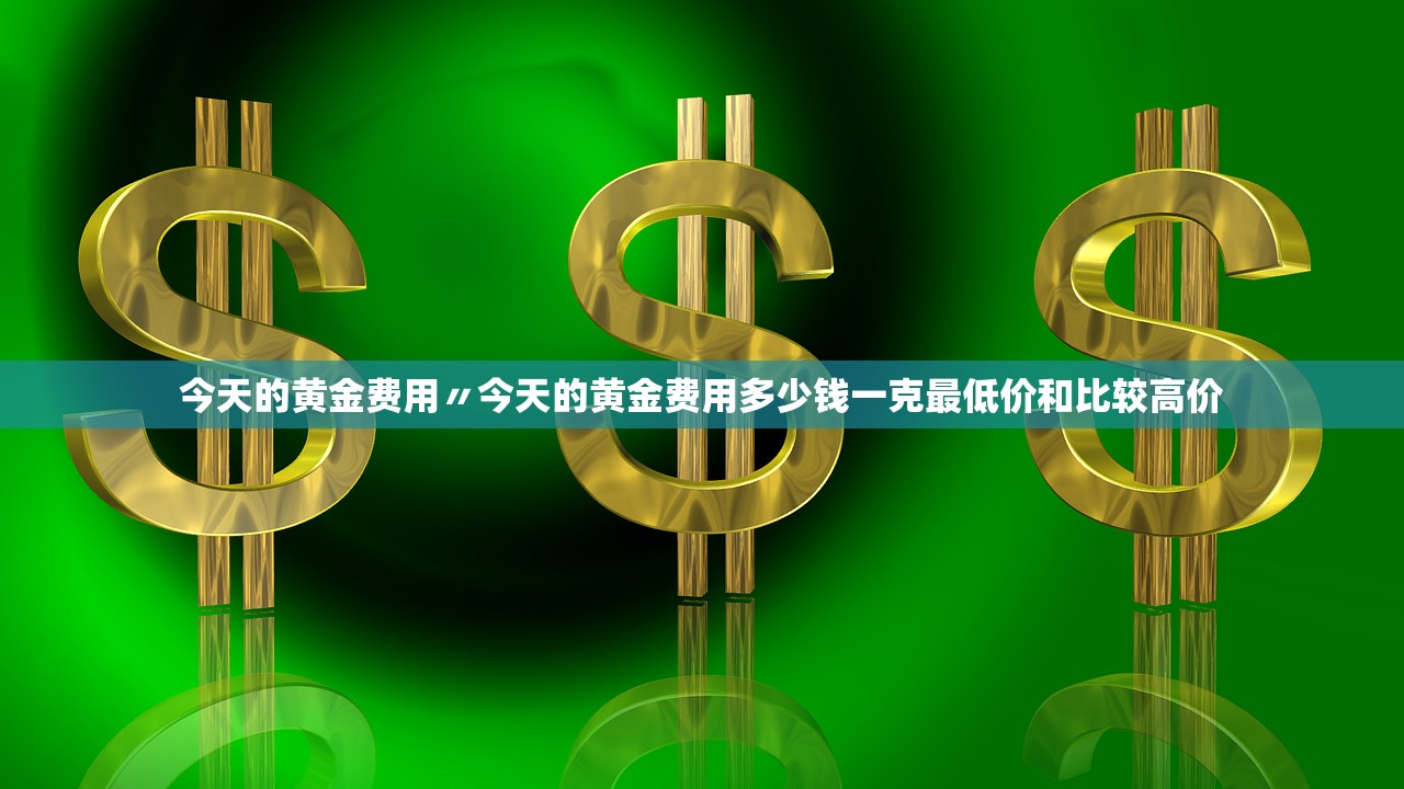 今天的黄金费用〃今天的黄金费用多少钱一克最低价和比较高价