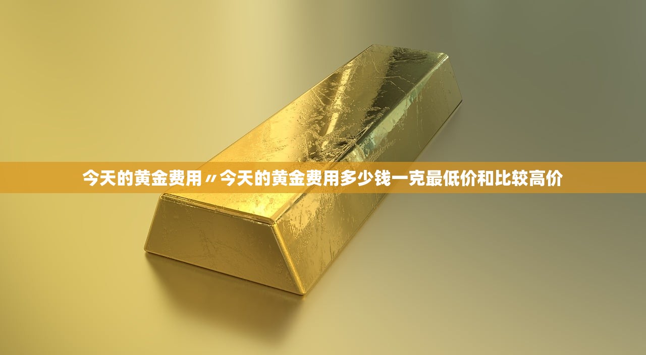 今天的黄金费用〃今天的黄金费用多少钱一克最低价和比较高价