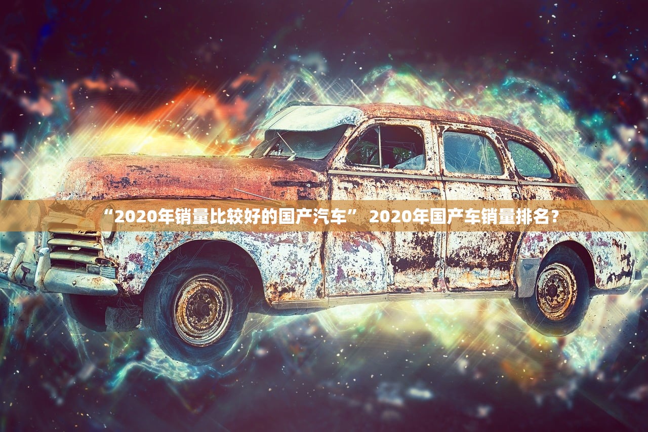 “2020年销量比较好的国产汽车” 2020年国产车销量排名？