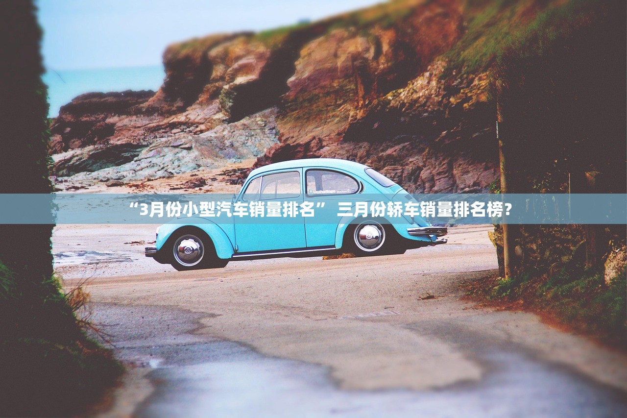 “3月份小型汽车销量排名	” 三月份轿车销量排名榜？